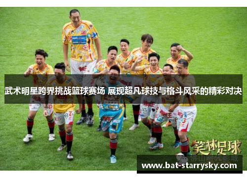武术明星跨界挑战篮球赛场 展现超凡球技与格斗风采的精彩对决