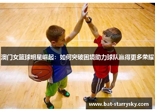 澳门女篮球明星崛起：如何突破困境助力球队赢得更多荣耀
